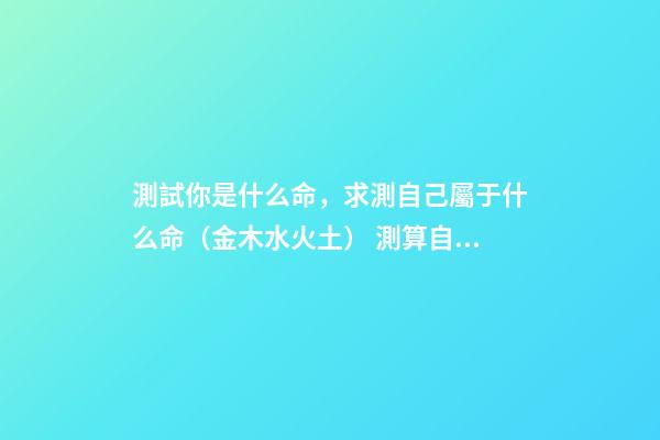 測試你是什么命，求測自己屬于什么命（金木水火土） 測算自己什么命格，如何算自己是什么命-第1張-觀點-玄機派